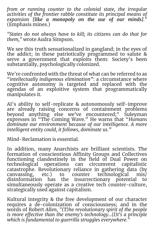 from_or running counter to the colonial state, the irregular activities of the Jrontier rabble constitute is principal means of expansion[liké a monopoly on the use of our minds." (Emphasis mines.)  "States do not always have to kill; its citizens can do that for them,” wrote Audra Simpson.  We see this truth sensationalized in gangland; in the eyes of the addict; in these patriotically programmed to salute & serve a_government that exploits them: Society’s been substantially, psychologically colonized.  We’re confronted with the threat of what can be referred to as “intellectually indigenous elimination”: a circumstance where cognitive autonomy is targeted and replaced with the agendas of an exploitive system that programmatically manipulates it.  AI’s ability to self-replicate & autonomously self-improve are already raising concerns of containment problems beyond anything else we’ve encountered; Suleyman expresses in “The Coming Wave.” He warns that “Humans dominate our environment because of our intelligence. A more intelligent entity could, it follows, dominate us.”  Mind-Reclamation is essential.  In addition, many Anarchists are brilliant scientists. The formation of conscientious Affinity Groups and Collectives functioning clandestinely in the field of Dual Power on technological  operations can circumvent  capitalistic catastrophe. Revolutionary reliance in gathering data (by canvassing, etc) to = counter _technological mis/ disinformation has the insurrectionary potential to simultaneously operate as a creative tech counter-culture, strategically used against capitalism.  Kultural integrity & the free development of our character requires a de-colonization of consciousness; and in the words of Robert Allen, "(T)he revolutionary spirit of the people is more effective than the enemy’s technology...()t’s a principle which is fundamental to guerrilla struggles everywhere.” 
